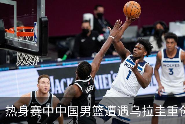 热身赛中中国男篮遭遇乌拉圭重创，三方面问题亟待解决